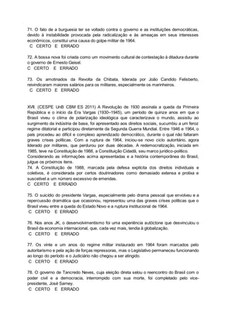 71. O fato de a burguesia ter se voltado contra o governo e as instituições democráticas,
devido à instabilidade provocada pela radicalização e às ameaças em seus interesses
econômicos, constitui uma causa do golpe militar de 1964.
C CERTO E ERRADO
72. A bossa nova foi criada como um movimento cultural de contestação à ditadura durante
o governo de Ernesto Geisel.
C CERTO E ERRADO
73. Os amotinados da Revolta da Chibata, liderada por João Candido Felisberto,
reivindicaram maiores salários para os militares, especialmente os marinheiros.
C CERTO E ERRADO
XVII. (CESPE UnB CBM ES 2011) A Revolução de 1930 assinala a queda da Primeira
República e o início da Era Vargas (1930–1945), um período de quinze anos em que o
Brasil viveu o clima de polarização ideológica que caracterizava o mundo, assistiu ao
surgimento da indústria de base, foi apresentado aos direitos sociais, sucumbiu a um feroz
regime ditatorial e participou diretamente da Segunda Guerra Mundial. Entre 1946 e 1964, o
país procedeu ao difícil e complexo aprendizado democrático, durante o qual não faltaram
graves crises políticas. Com a ruptura de 1964, iniciou-se novo ciclo autoritário, agora
liderado por militares, que perdurou por duas décadas. A redemocratização, iniciada em
1985, teve na Constituição de 1988, a Constituição Cidadã, seu marco jurídico-político.
Considerando as informações acima apresentadas e a história contemporânea do Brasil,
julgue os próximos itens.
74. A Constituição de 1988, marcada pela defesa explícita dos direitos individuais e
coletivos, é considerada por certos doutrinadores como demasiado extensa e prolixa e
suscetível a um número excessivo de emendas.
C CERTO E ERRADO
75. O suicídio do presidente Vargas, especialmente pelo drama pessoal que envolveu e a
repercussão dramática que ocasionou, representou uma das graves crises políticas que o
Brasil viveu entre a queda do Estado Novo e a ruptura institucional de 1964.
C CERTO E ERRADO
76. Nos anos JK, o desenvolvimentismo foi uma experiência autóctone que desvinculou o
Brasil da economia internacional, que, cada vez mais, tendia à globalização.
C CERTO E ERRADO
77. Os vinte e um anos do regime militar instaurado em 1964 foram marcados pelo
autoritarismo e pela ação de forças repressoras, mas o Legislativo permaneceu funcionando
ao longo do período e o Judiciário não chegou a ser atingido.
C CERTO E ERRADO
78. O governo de Tancredo Neves, cuja eleição direta selou o reencontro do Brasil com o
poder civil e a democracia, interrompido com sua morte, foi completado pelo vice-
presidente, José Sarney.
C CERTO E ERRADO
 