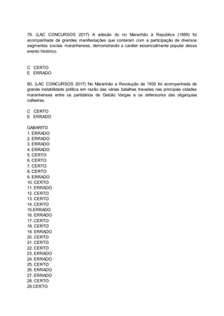 79. (LAC CONCURSOS 2017) A adesão do no Maranhão à República (1889) foi
acompanhada de grandes manifestações que contaram com a participação de diversos
segmentos sociais maranhenses, demonstrando o caráter essencialmente popular desse
evento histórico.
C CERTO
E ERRADO
80. (LAC CONCURSOS 2017) No Maranhão a Revolução de 1930 foi acompanhada de
grande instabilidade política em razão das várias batalhas travadas nas principais cidades
maranhenses entre os partidários de Getúlio Vargas e os defensores das oligarquias
cafeeiras.
C CERTO
E ERRADO
GABARITO
1. ERRADO
2. ERRADO
3. ERRADO
4. ERRADO
5. CERTO
6. CERTO
7. CERTO
8. CERTO
9. ERRADO
10. CERTO
11. ERRADO
12. CERTO
13. CERTO
14. CERTO
15.ERRADO
16. ERRADO
17. CERTO
18. CERTO
19. ERRADO
20. CERTO
21. CERTO
22. CERTO
23. ERRADO
24. ERRADO
25. CERTO
26. ERRADO
27. ERRADO
28. CERTO
29.CERTO
 