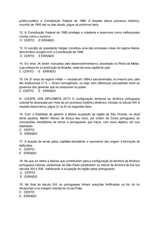 jurídico-político a Constituição Federal de 1988. A respeito desse processo histórico,
ocorrido de 1945 até os dias atuais, julgue os próximos itens.
12. A Constituição Federal de 1988 privilegia a cidadania e prescreve como inafiançáveis
crimes como o racismo.
C CERTO E ERRADO
13. O suicídio do presidente Vargas constituiu uma das principais crises do regime liberal-
democrático surgido com a Constituição de 1946.
C CERTO E ERRADO
14. Os anos JK foram marcados pelo desenvolvimentismo, assentado no Plano de Metas,
cuja síntese foi a construção de Brasília, sede da nova capital do país.
C CERTO E ERRADO
15. Os 21 anos do regime militar — iniciado em 1964 e sacramentado, no mesmo ano, pelo
Ato Institucional n.º 5 — foram homogêneos, ou seja, sem diferenças perceptíveis entre os
governos dos generais que se revezaram no poder.
C CERTO E ERRADO
IV. (CESPE UnB DIPLOMATA 2017) A configuração territorial da América portuguesa
colonial foi alcançada por meio de um processo histórico dinâmico, iniciado no século XVI. A
respeito desse tema, julgue (C ou E) os seguintes itens.
16. Com a finalidade de garantir a efetiva ocupação da região de São Vicente, no atual
litoral paulista, Martim Afonso de Souza deu início, por ordem da Coroa portuguesa, às
concessões hereditárias de terras a portugueses que trazia, com esse objetivo, em sua
expedição.
C CERTO
E ERRADO
17. A doação de terras pelos capitães-donatários a sesmeiros deu origem à formação de
latifúndios.
C CERTO
E ERRADO
18. No que se refere a fatores que contribuíram para a configuração do território da América
portuguesa colonial, sertanistas de São Paulo penetraram no interior da América do Sul nos
séculos XVI e XVII, viabilizando a ocupação da região pelos portugueses.
C CERTO
E ERRADO
19. No final do século XVI, os portugueses tinham posições fortificadas na foz do rio
Amazonas e na margem oriental do rio da Prata.
C CERTO
E. ERRADO
 