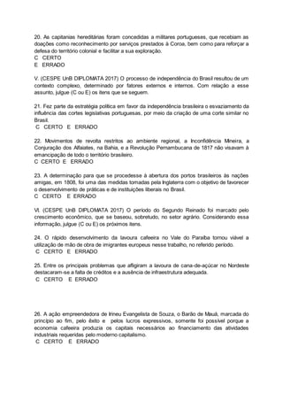20. As capitanias hereditárias foram concedidas a militares portugueses, que recebiam as
doações como reconhecimento por serviços prestados à Coroa, bem como para reforçar a
defesa do território colonial e facilitar a sua exploração.
C CERTO
E ERRADO
V. (CESPE UnB DIPLOMATA 2017) O processo de independência do Brasil resultou de um
contexto complexo, determinado por fatores externos e internos. Com relação a esse
assunto, julgue (C ou E) os itens que se seguem.
21. Fez parte da estratégia política em favor da independência brasileira o esvaziamento da
influência das cortes legislativas portuguesas, por meio da criação de uma corte similar no
Brasil.
C CERTO E ERRADO
22. Movimentos de revolta restritos ao ambiente regional, a Inconfidência Mineira, a
Conjuração dos Alfaiates, na Bahia, e a Revolução Pernambucana de 1817 não visavam à
emancipação de todo o território brasileiro.
C CERTO E ERRADO
23. A determinação para que se procedesse à abertura dos portos brasileiros às nações
amigas, em 1808, foi uma das medidas tomadas pela Inglaterra com o objetivo de favorecer
o desenvolvimento de práticas e de instituições liberais no Brasil.
C CERTO E ERRADO
VI. (CESPE UnB DIPLOMATA 2017) O período do Segundo Reinado foi marcado pelo
crescimento econômico, que se baseou, sobretudo, no setor agrário. Considerando essa
informação, julgue (C ou E) os próximos itens.
24. O rápido desenvolvimento da lavoura cafeeira no Vale do Paraíba tornou viável a
utilização de mão de obra de imigrantes europeus nesse trabalho, no referido período.
C CERTO E ERRADO
25. Entre os principais problemas que afligiram a lavoura de cana-de-açúcar no Nordeste
destacaram-se a falta de créditos e a ausência de infraestrutura adequada.
C CERTO E ERRADO
26. A ação empreendedora de Irineu Evangelista de Souza, o Barão de Mauá, marcada do
princípio ao fim, pelo êxito e pelos lucros expressivos, somente foi possível porque a
economia cafeeira produzia os capitais necessários ao financiamento das atividades
industriais requeridas pelo moderno capitalismo.
C CERTO E ERRADO
 