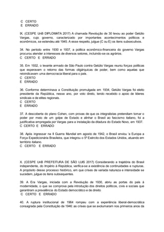 C CERTO
E ERRADO
IX. (CESPE UnB DIPLOMATA 2017) A chamada Revolução de 30 levou ao poder Getúlio
Vargas, cujo governo, caracterizado por importantes acontecimentos políticos e
econômicos, se estendeu até 1945. A esse respeito, julgue (C ou E) os itens subsecutivos.
34. No período entre 1930 e 1937, a política econômico-financeira do governo Vargas
procurou atender a interesses de diversos setores, incluindo-se os agrários.
C CERTO E ERRADO
35. Em 1932, o levante armado de São Paulo contra Getúlio Vargas reuniu forças políticas
que esperavam o retorno das formas oligárquicas de poder, bem como aquelas que
reivindicavam uma democracia liberal para o país.
C CERTO
E ERRADO
36. Conforme determinava a Constituição promulgada em 1934, Getúlio Vargas foi eleito
presidente da República, nesse ano, por voto direto, tendo recebido o apoio de líderes
sindicais e de elites regionais.
C CERTO
E ERRADO
37. A descoberta do plano Cohen, com provas de que os integralistas pretendiam tomar o
poder por meio de um golpe de Estado e alinhar o Brasil ao fascismo italiano, foi a
justificativa empregada por Vargas para a instalação da ditadura do Estado Novo, em 1937.
C CERTO E ERRADO
38. Após ingressar na II Guerra Mundial em agosto de 1942, o Brasil enviou ‘a Europa a
Força Expedicionária Brasileira, que integrou o 5º Exército dos Estados Unidos, atuando em
território italiano.
C CERTO E ERRADO
X. (CESPE UnB PREFEITURA DE SÃO LUIS 2017) Considerando a trajetória do Brasil
independente, do Império à República, verifica-se a existência de continuidades e rupturas.
A propósito desse processo histórico, em que crises de variada natureza e intensidade se
sucedem, julgue os itens subsequentes.
39. A Era Vargas, iniciada com a Revolução de 1930, abriu as portas do país à
modernidade, o que se comprova pela introdução dos direitos políticos, civis e sociais que
garantiram a prevalência do Estado democrático e de direito
C CERTO E ERRADO
40. A ruptura institucional de 1964 rompeu com a experiência liberal-democrática
consagrada pela Constituição de 1946: as crises que se avolumaram nos primeiros anos da
 