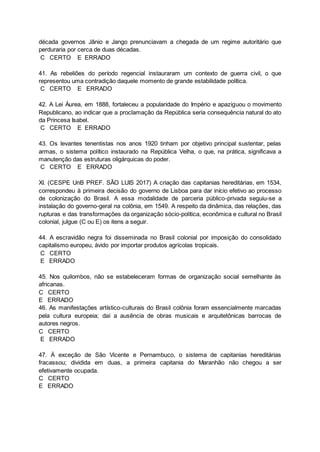 década governos Jânio e Jango prenunciavam a chegada de um regime autoritário que
perduraria por cerca de duas décadas.
C CERTO E ERRADO
41. As rebeliões do período regencial instauraram um contexto de guerra civil, o que
representou uma contradição daquele momento de grande estabilidade política.
C CERTO E ERRADO
42. A Lei Áurea, em 1888, fortaleceu a popularidade do Império e apaziguou o movimento
Republicano, ao indicar que a proclamação da República seria consequência natural do ato
da Princesa Isabel.
C CERTO E ERRADO
43. Os levantes tenentistas nos anos 1920 tinham por objetivo principal sustentar, pelas
armas, o sistema político instaurado na República Velha, o que, na prática, significava a
manutenção das estruturas oligárquicas do poder.
C CERTO E ERRADO
XI. (CESPE UnB PREF. SÃO LUIS 2017) A criação das capitanias hereditárias, em 1534,
correspondeu à primeira decisão do governo de Lisboa para dar início efetivo ao processo
de colonização do Brasil. A essa modalidade de parceria público-privada seguiu-se a
instalação do governo-geral na colônia, em 1549. A respeito da dinâmica, das relações, das
rupturas e das transformações da organização sócio-política, econômica e cultural no Brasil
colonial, julgue (C ou E) os itens a seguir.
44. A escravidão negra foi disseminada no Brasil colonial por imposição do consolidado
capitalismo europeu, ávido por importar produtos agrícolas tropicais.
C CERTO
E ERRADO
45. Nos quilombos, não se estabeleceram formas de organização social semelhante às
africanas.
C CERTO
E ERRADO
46. As manifestações artístico-culturais do Brasil colônia foram essencialmente marcadas
pela cultura europeia; daí a ausência de obras musicais e arquitetônicas barrocas de
autores negros.
C CERTO
E ERRADO
47. À exceção de São Vicente e Pernambuco, o sistema de capitanias hereditárias
fracassou; dividida em duas, a primeira capitania do Maranhão não chegou a ser
efetivamente ocupada.
C CERTO
E ERRADO
 