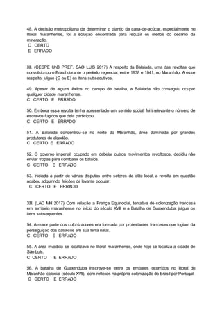 48. A decisão metropolitana de determinar o plantio da cana-de-açúcar, especialmente no
litoral maranhense, foi a solução encontrada para reduzir os efeitos do declínio da
mineração.
C CERTO
E ERRADO
XII. (CESPE UnB PREF. SÃO LUIS 2017) A respeito da Balaiada, uma das revoltas que
convulsionou o Brasil durante o período regencial, entre 1838 e 1841, no Maranhão. A esse
respeito, julgue (C ou E) os itens subsecutivos.
49. Apesar de alguns êxitos no campo de batalha, a Balaiada não conseguiu ocupar
qualquer cidade maranhense.
C CERTO E ERRADO
50. Embora essa revolta tenha apresentado um sentido social, foi irrelevante o número de
escravos fugidos que dela participou.
C CERTO E ERRADO
51. A Balaiada concentrou-se no norte do Maranhão, área dominada por grandes
produtores de algodão.
C CERTO E ERRADO
52. O governo imperial, ocupado em debelar outros movimentos revoltosos, decidiu não
enviar tropas para combater os balaios.
C CERTO E ERRADO
53. Iniciada a partir de várias disputas entre setores da elite local, a revolta em questão
acabou adquirindo feições de levante popular.
C CERTO E ERRADO
XIII. (LAC MH 2017) Com relação a França Equinocial, tentativa de colonização francesa
em território maranhense no início do século XVII, e a Batalha de Guaxenduba, julgue os
itens subsequentes.
54. A maior parte dos colonizadores era formada por protestantes franceses que fugiam da
perseguição dos católicos em sua terra natal.
C CERTO E ERRADO
55. A área invadida se localizava no litoral maranhense, onde hoje se localiza a cidade de
São Luís.
C CERTO E ERRADO
56. A batalha de Guaxenduba inscreve-se entre os embates ocorridos no litoral do
Maranhão colonial (século XVII), com reflexos na própria colonização do Brasil por Portugal.
C CERTO E ERRADO
 