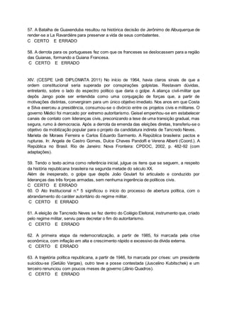 57. A Batalha de Guaxenduba resultou na histórica decisão de Jerônimo de Albuquerque de
render-se a La Ravardière para preservar a vida de seus combatentes.
C CERTO E ERRADO
58. A derrota para os portugueses fez com que os franceses se deslocassem para a região
das Guianas, formando a Guiana Francesa.
C CERTO E ERRADO
XIV. (CESPE UnB DIPLOMATA 2011) No início de 1964, havia claros sinais de que a
ordem constitucional seria superada por conspirações golpistas. Restavam dúvidas,
entretanto, sobre o lado do espectro político que daria o golpe. A aliança civil-militar que
depôs Jango pode ser entendida como uma conjugação de forças que, a partir de
motivações distintas, convergiram para um único objetivo imediato. Nos anos em que Costa
e Silva exerceu a presidência, consumou-se o divórcio entre os projetos civis e militares. O
governo Médici foi marcado por extremo autoritarismo. Geisel empenhou-se em estabelecer
canais de contato com lideranças civis, preconizando a tese de uma transição gradual, mas
segura, rumo à democracia. Após a derrota da emenda das eleições diretas, transferiu-se o
objetivo da mobilização popular para o projeto da candidatura indireta de Tancredo Neves.
Marieta de Moraes Ferreira e Carlos Eduardo Sarmento. A República brasileira: pactos e
rupturas. In: Angela de Castro Gomes, Dulce Chaves Pandolfi e Verena Alberti (Coord.). A
República no Brasil. Rio de Janeiro: Nova Fronteira: CPDOC, 2002, p. 482-92 (com
adaptações).
59. Tendo o texto acima como referência inicial, julgue os itens que se seguem, a respeito
da história republicana brasileira na segunda metade do século XX.
Além de inesperado, o golpe que depôs João Goulart foi articulado e conduzido por
lideranças das três forças armadas, sem nenhuma ingerência de políticos civis.
C CERTO E ERRADO
60. O Ato Institucional n.º 5 significou o início do processo de abertura política, com o
abrandamento do caráter autoritário do regime militar.
C CERTO E ERRADO
61. A eleição de Tancredo Neves se fez dentro do Colégio Eleitoral, instrumento que, criado
pelo regime militar, serviu para decretar o fim do autoritarismo.
C CERTO E ERRADO
62. A primeira etapa da redemocratização, a partir de 1985, foi marcada pela crise
econômica, com inflação em alta e crescimento rápido e excessivo da dívida externa.
C CERTO E ERRADO
63. A trajetória política republicana, a partir de 1946, foi marcada por crises: um presidente
suicidou-se (Getúlio Vargas), outro teve a posse contestada (Juscelino Kubitschek) e um
terceiro renunciou com poucos meses de governo (Jânio Quadros).
C CERTO E ERRADO
 