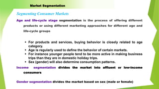 Age and life-cycle stage segmentation is the process of offering different
products or using different marketing approaches for different age and
life-cycle groups
Segmenting Consumer Markets
Income segmentation divides the market into affluent or low-income
consumers
 For products and services, buying behavior is closely related to age
category.
 Age is regularly used to define the behavior of certain markets.
 For instance younger people tend to be more active in making business
trips than they are in domestic holiday trips.
 Sex (gender) will also determine consumption patterns.
Gender segmentation divides the market based on sex (male or female)
Market Segmentation
 
