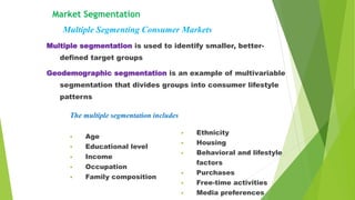 Multiple segmentation is used to identify smaller, better-
defined target groups
Geodemographic segmentation is an example of multivariable
segmentation that divides groups into consumer lifestyle
patterns
Market Segmentation
Multiple Segmenting Consumer Markets
The multiple segmentation includes
• Age
• Educational level
• Income
• Occupation
• Family composition
• Ethnicity
• Housing
• Behavioral and lifestyle
factors
• Purchases
• Free-time activities
• Media preferences
 