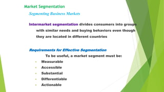 Intermarket segmentation divides consumers into groups
with similar needs and buying behaviors even though
they are located in different countries
Market Segmentation
Segmenting Business Markets
Requirements for Effective Segmentation
To be useful, a market segment must be:
• Measurable
• Accessible
• Substantial
• Differentiable
• Actionable
 