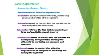 Requirements for Effective Segmentation
Measurable examples include the size, purchasing
power, and profiles of the segments
Accessible refers to the fact that the market can be
effectively reached and served
Market Segmentation
Segmenting Business Markets
Substantial refers to the fact that the markets are
large and profitable enough to serve
Differentiable refers to the fact that the markets are
conceptually distinguishable and respond
differently to marketing mix elements and
programs
Actionable refers to the fact that effective
programs can be designed for attracting and
serving the segments
 