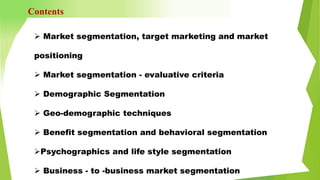  Market segmentation, target marketing and market
positioning
 Market segmentation - evaluative criteria
 Demographic Segmentation
 Geo-demographic techniques
 Benefit segmentation and behavioral segmentation
Psychographics and life style segmentation
 Business - to -business market segmentation
Contents
 