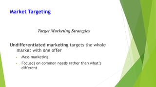 Market Targeting
Target Marketing Strategies
Undifferentiated marketing targets the whole
market with one offer
• Mass marketing
• Focuses on common needs rather than what’s
different
 