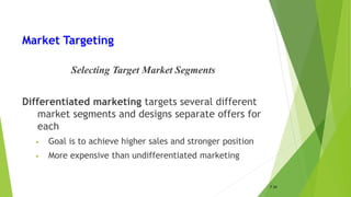 Market Targeting
Selecting Target Market Segments
Differentiated marketing targets several different
market segments and designs separate offers for
each
• Goal is to achieve higher sales and stronger position
• More expensive than undifferentiated marketing
7-34
 