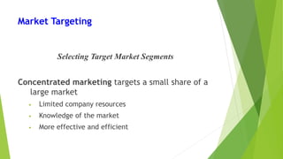 Market Targeting
Selecting Target Market Segments
Concentrated marketing targets a small share of a
large market
• Limited company resources
• Knowledge of the market
• More effective and efficient
 