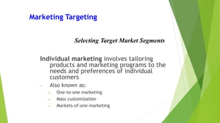 Marketing Targeting
Individual marketing involves tailoring
products and marketing programs to the
needs and preferences of individual
customers
• Also known as:
• One-to-one marketing
• Mass customization
• Markets-of-one marketing
Selecting Target Market Segments
 