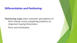 Differentiation and Positioning
Positioning maps show consumer perceptions of
their brands versus competing products on
important buying dimensions
• Price and orientation
 