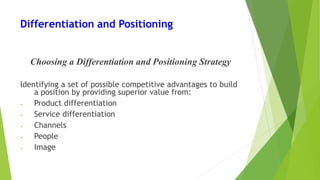 Differentiation and Positioning
Choosing a Differentiation and Positioning Strategy
Identifying a set of possible competitive advantages to build
a position by providing superior value from:
• Product differentiation
• Service differentiation
• Channels
• People
• Image
 
