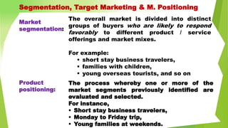 The overall market is divided into distinct
groups of buyers who are likely to respond
favorably to different product / service
offerings and market mixes.
For example:
 short stay business travelers,
 families with children,
 young overseas tourists, and so on
The process whereby one or more of the
market segments previously identified are
evaluated and selected.
For instance,
 Short stay business travelers,
 Monday to Friday trip,
 Young families at weekends.
Market
segmentation:
Product
positioning:
Segmentation, Target Marketing & M. Positioning
 