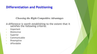 Differentiation and Positioning
Choosing the Right Competitive Advantages
A difference is worth establishing to the extent that it
satisfies the following criteria:
• Important
• Distinctive
• Superior
• Communicable
• Preemptive
• Affordable
 