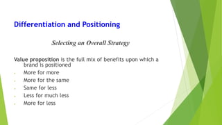 Differentiation and Positioning
Selecting an Overall Strategy
Value proposition is the full mix of benefits upon which a
brand is positioned
• More for more
• More for the same
• Same for less
• Less for much less
• More for less
 