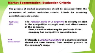 The process of market segmentation should be contained within the
parameters of various evaluative criteria. Criteria for assessing
potential segments include:
The relative profit in a segment is directly related
to the competitive strength and cost effectiveness
of the company.
Even a small market may be profitable if the
company has competitive pre-eminence.
Preferably a product launched at a market segment
should not take demand from another product in
the company's range
Market Segmentation: Evaluation Criteria
Profitable
size
Self-
containment
 