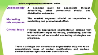 A segment must be accessible through
advertising, other promotional media, and
distributive networks.
There is a danger that unrestrained segmentation may lead to an
unsustainable range of product modifications and produce
similar disadvantages to market diversification.
Accessibility
Marketing
mix response
The market segment should be responsive to
marketing and promotional effort.
Finding an appropriate segmentation scheme that
will facilitate target marketing, positioning, and the
formulation of successful marketing strategies and
programs.
Critical issue
Market Segmentation: Evaluation Criteria
 