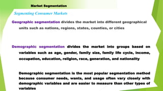 Geographic segmentation divides the market into different geographical
units such as nations, regions, states, counties, or cities
Market Segmentation
Segmenting Consumer Markets
Demographic segmentation divides the market into groups based on
variables such as age, gender, family size, family life cycle, income,
occupation, education, religion, race, generation, and nationality
Demographic segmentation is the most popular segmentation method
because consumer needs, wants, and usage often vary closely with
demographic variables and are easier to measure than other types of
variables
 