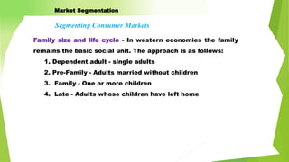 Family size and life cycle - In western economies the family
remains the basic social unit. The approach is as follows:
1. Dependent adult - single adults
2. Pre-Family - Adults married without children
3. Family - One or more children
4. Late - Adults whose children have left home
Segmenting Consumer Markets
Market Segmentation
 
