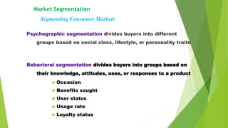 Market Segmentation
Psychographic segmentation divides buyers into different
groups based on social class, lifestyle, or personality traits
Segmenting Consumer Markets
Behavioral segmentation divides buyers into groups based on
their knowledge, attitudes, uses, or responses to a product
 Occasion
 Benefits sought
 User status
 Usage rate
 Loyalty status
 
