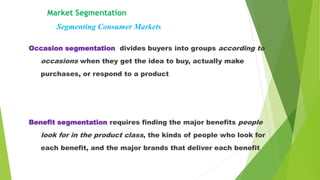 Occasion segmentation divides buyers into groups according to
occasions when they get the idea to buy, actually make
purchases, or respond to a product
Benefit segmentation requires finding the major benefits people
look for in the product class, the kinds of people who look for
each benefit, and the major brands that deliver each benefit
Market Segmentation
Segmenting Consumer Markets
 