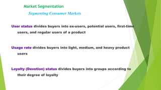 Market Segmentation
Segmenting Consumer Markets
User status divides buyers into ex-users, potential users, first-time
users, and regular users of a product
Usage rate divides buyers into light, medium, and heavy product
users
Loyalty (Devotion) status divides buyers into groups according to
their degree of loyalty
 