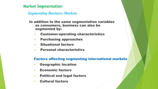 Market Segmentation
Segmenting Business Markets
In addition to the same segmentation variables
as consumers, business can also be
segmented by:
• Customer-operating characteristics
• Purchasing approaches
• Situational factors
• Personal characteristics
Factors affecting segmenting international markets
• Geographic location
• Economic factors
• Political and legal factors
• Cultural factors
 