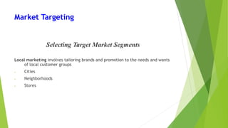 Market Targeting
Selecting Target Market Segments
Local marketing involves tailoring brands and promotion to the needs and wants
of local customer groups
• Cities
• Neighborhoods
• Stores
 