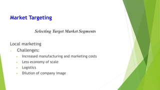 Market Targeting
Selecting Target Market Segments
Local marketing
• Challenges:
• Increased manufacturing and marketing costs
• Less economy of scale
• Logistics
• Dilution of company image
 