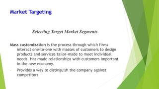 Market Targeting
Selecting Target Market Segments
Mass customization is the process through which firms
interact one-to-one with masses of customers to design
products and services tailor-made to meet individual
needs. Has made relationships with customers important
in the new economy.
• Provides a way to distinguish the company against
competitors
 