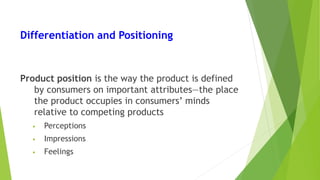 Differentiation and Positioning
Product position is the way the product is defined
by consumers on important attributes—the place
the product occupies in consumers’ minds
relative to competing products
• Perceptions
• Impressions
• Feelings
 