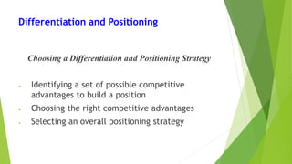 Differentiation and Positioning
Choosing a Differentiation and Positioning Strategy
• Identifying a set of possible competitive
advantages to build a position
• Choosing the right competitive advantages
• Selecting an overall positioning strategy
 