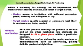 PP is the process whereby the product or service
and all the other marketing mix elements are
designed to fit a given place within a particular
segment.
The position is often defined by public services or
communications such as advertising, placing
definite product at right time.
Before a marketing mix strategy can be implemented, the
marketer must identify, evaluate, and select a target market.
 Market: people or institutions with sufficient purchasing
power, authority, and willingness to buy
 Target market: specific segment of consumers most likely
to purchase a particular product
Product
positioning:
Market Segmentation, Target Marketing & M. Positioning
 