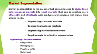 Market segmentation is the process that companies use to divide large
heterogeneous markets into small markets that can be reached more
efficiently and effectively with products and services that match their
unique needs.
Market Segmentation
 Segmenting consumer markets
 Segmenting business markets
 Segmenting international markets
 Requirements for effective segmentation
Segmenting Consumer Markets
• Geographic
• Demographic
• Psychographic
• Behavioral
 