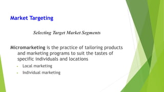 Market Targeting
Selecting Target Market Segments
Micromarketing is the practice of tailoring products
and marketing programs to suit the tastes of
specific individuals and locations
• Local marketing
• Individual marketing
 
