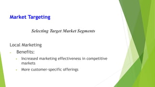 Market Targeting
Selecting Target Market Segments
Local Marketing
• Benefits:
• Increased marketing effectiveness in competitive
markets
• More customer-specific offerings
 