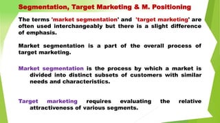 Segmentation, Target Marketing & M. Positioning
The terms 'market segmentation' and 'target marketing' are
often used interchangeably but there is a slight difference
of emphasis.
Market segmentation is a part of the overall process of
target marketing.
Market segmentation is the process by which a market is
divided into distinct subsets of customers with similar
needs and characteristics.
Target marketing requires evaluating the relative
attractiveness of various segments.
 