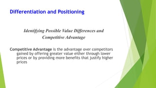 Differentiation and Positioning
Identifying Possible Value Differences and
Competitive Advantage
Competitive Advantage is the advantage over competitors
gained by offering greater value either through lower
prices or by providing more benefits that justify higher
prices
 