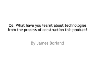 Q6. What have you learnt about technologies
from the process of construction this product? 
By James Borland
 