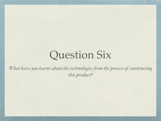 Question Six
What have you learnt about the technologies from the process of constructing
this product?
 