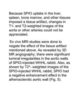 Because SPIO uptake in the liver,
spleen, bone marrow, and other tissues
imposed a tissue artifact, changes in
T1- and T2-weighted images of the
aorta or other arteries could not be
appreciated.
Ex vivo MRI studies were done to
negate the effect of the tissue artifact
mentioned above. As revealed by 3D
MR angiography, there were significant
luminal irregularities in the aortic walls
of SPIO-injected WHHL rabbit. Also, as
shown by T2*- weighted images of the
SPIO-injected WHHL rabbit, SPIO had
a negative enhancement effect in the
atherosclerotic aortic wall (Fig. 5).
 
