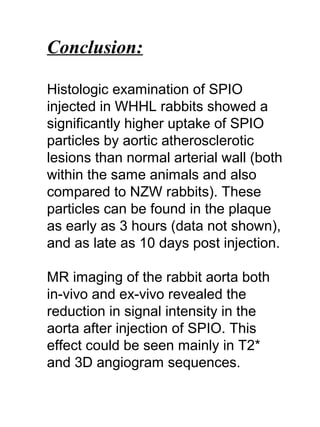 Conclusion:
Histologic examination of SPIO
injected in WHHL rabbits showed a
significantly higher uptake of SPIO
particles by aortic atherosclerotic
lesions than normal arterial wall (both
within the same animals and also
compared to NZW rabbits). These
particles can be found in the plaque
as early as 3 hours (data not shown),
and as late as 10 days post injection.
MR imaging of the rabbit aorta both
in-vivo and ex-vivo revealed the
reduction in signal intensity in the
aorta after injection of SPIO. This
effect could be seen mainly in T2*
and 3D angiogram sequences.
 