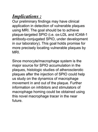 Implications :
Our preliminary findings may have clinical
application in detection of vulnerable plaques
using MRI. The goal should be to achieve
plaque-targeted SPIO (i.e. ox-LDL and ICAM-1
antibody-conjugated SPIO, under development
in our laboratory). This goal holds promise for
more precisely locating vulnerable plaques by
MRI.
Since monocyte/macrophage system is the
major source for SPIO accumulation in the
plaques, histologic studies of atherosclerotic
plaques after the injection of SPIO could help
us study on the dynamics of macrophage
movement in and out of the plaque. Further
information on inhibitors and stimulators of
macrophage homing could be obtained using
this novel macrophage tracer in the near
future.
 