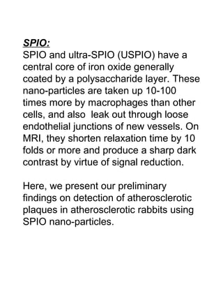 SPIO:
SPIO and ultra-SPIO (USPIO) have a
central core of iron oxide generally
coated by a polysaccharide layer. These
nano-particles are taken up 10-100
times more by macrophages than other
cells, and also leak out through loose
endothelial junctions of new vessels. On
MRI, they shorten relaxation time by 10
folds or more and produce a sharp dark
contrast by virtue of signal reduction.
Here, we present our preliminary
findings on detection of atherosclerotic
plaques in atherosclerotic rabbits using
SPIO nano-particles.
 