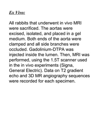 Ex Vivo:
All rabbits that underwent in vivo MRI
were sacrificed. The aortas were
excised, isolated, and placed in a gel
medium. Both ends of the aorta were
clamped and all side branches were
occluded. Gadolinium-DTPA was
injected inside the lumen. Then, MRI was
performed, using the 1.5T scanner used
in the in vivo experiments (Signa,
General Electric). Data on T2 gradient
echo and 3D MR angiography sequences
were recorded for each specimen.
 