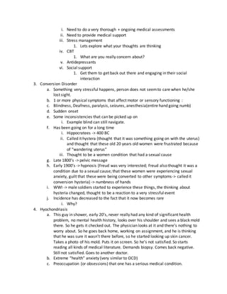 i. Need to do a very thorough + ongoing medical assessments
ii. Need to provide medical support
iii. Stress management
1. Lets explore what your thoughts are thinking
iv. CBT
1. What are you really concern about?
v. Antidepressants
vi. Social support
1. Get them to get back out there and engaging in their social
interaction
3. Conversion Disorder
a. Something very stressful happens, person does not seemto care when he/she
lost sight.
b. 1 or more physical symptoms that affect motor or sensory functioning :
c. Blindness, Deafness, paralysis, seizures, anesthesia(entire hand going numb)
d. Sudden onset
e. Some inconsistencies that can be picked up on
i. Example blind can still navigate.
f. Has been going on for a long time
i. Hippocratees -> 400 BC
ii. Called it hystera (thought that it was something going on with the uterus)
and thought that these old 20 years old women were frustrated because
of “wandering uterus”
iii. Thought to be a women condition that had a sexual cause
g. Late 1800’s -> pelvic message
h. Early 1900’s -> hypnosis (Freud was very interested; Freud also thought it was a
condition due to a sexual cause; that these women were experiencing sexual
anxiety, guilt that these were being converted to other symptoms-> called it
conversion hysteria) -> numbness of hands
i. WWI -> male soldiers started to experience these things, the thinking about
hysteria changed, thought to be a reaction to a very stressful event
j. Incidence has decreased to the fact that it now becomes rare
i. Why?
4. Hyochondriasis
a. This guy in shower, early 20’s, never really had any kind of significant health
problem, no mental health history, looks over his shoulder and sees a black mold
there. So he gets it checked out. The physician looks at it and there’s nothing to
worry about. So he goes back home, working on assignment, and he is thinking
that he was sure it wasn’t there before, so he started looking up skin cancer.
Takes a photo of his mold. Puts it on screen. So he’s not satisfied. So starts
reading all kinds of medical literature. Demands biopsy. Comes back negative.
Still not satisfied. Goes to another doctor.
b. Extreme “health” anxiety (very similar to OCD)
c. Preoccupation (or obsessions) that one has a serious medical condition.
 