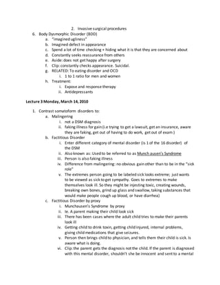 2. Invasive surgical procedures
6. Body Dysmorphic Disorder (BDD)
a. “imagined ugliness”
b. Imagined defect in appearance
c. Spend a lot of time checking + hiding what it is that they are concerned about
d. Constantly seeks reassurance from others
e. Aside: does not get happy after surgery
f. Clip: constantly checks appearance. Suicidal.
g. RELATED: To eating disorder and OCD
i. 1 to 1 ratio for men and women
h. Treatment:
i. Expose and response therapy
ii. Antidepressants
Lecture 3 Monday, March 14, 2010
1. Contrast somatoform disorders to:
a. Malingering
i. not a DSM diagnosis
ii. faking illness for gain (i.e trying to get a lawsuit, get an insurance, aware
they are faking, get out of having to do work, get out of exam )
b. Factitious Disorder
i. Enter different category of mental disorder (is 1 of the 16 disorder) of
the DSM
ii. Also known as: Used to be referred to as Munch ausen’s Syndrome
iii. Person is also faking illness
iv. Difference from malingering: no obvious gain other than to be in the “sick
role”
v. The extremes person going to be labeled sick looks extreme; just wants
to be viewed as sick to get sympathy. Goes to extremes to make
themselves look ill. So they might be injesting toxic, creating wounds,
breaking own bones, grind up glass and swallow, taking substances that
would make people cough up blood, or have diarrhea)
c. Factitious Disorder by proxy
i. Munchausen’s Syndrome by proxy
ii. Ie. A parent making their child look sick
iii. There has been cases where the adult child tries to make their parents
look ill
iv. Getting child to drink toxin, getting child injured, internal problems,
giving child medications that give seizures.
v. Person then brings child to physician, and tells them their child is sick. Is
aware what is doing.
vi. Clip: the parent gets the diagnosis not the child. If the parent is diagnosed
with this mental disorder, shouldn’t she be innocent and sent to a mental
 